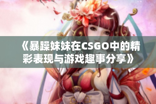 《暴躁妹妹在CSGO中的精彩表现与游戏趣事分享》