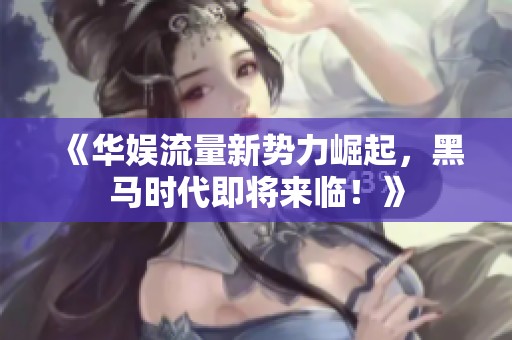 《华娱流量新势力崛起，黑马时代即将来临！》
