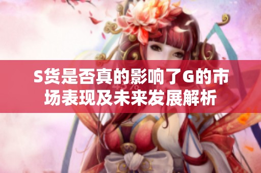 S货是否真的影响了G的市场表现及未来发展解析