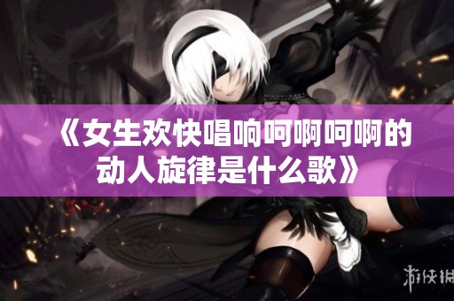 《女生欢快唱响呵啊呵啊的动人旋律是什么歌》