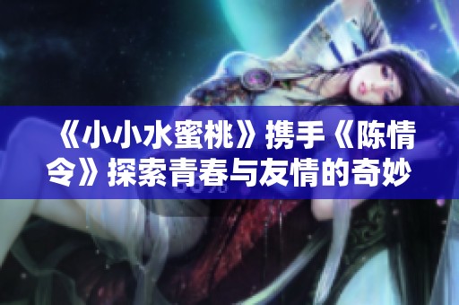 《小小水蜜桃》携手《陈情令》探索青春与友情的奇妙旅程