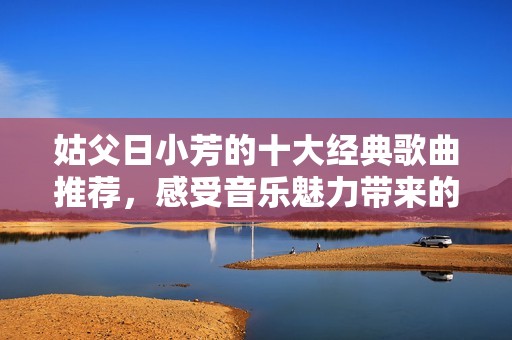 姑父日小芳的十大经典歌曲推荐，感受音乐魅力带来的共鸣