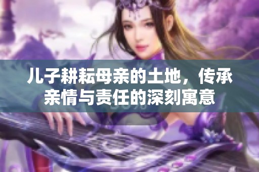儿子耕耘母亲的土地，传承亲情与责任的深刻寓意