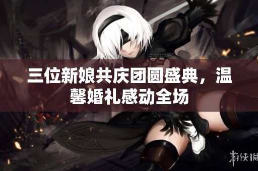 三位新娘共庆团圆盛典，温馨婚礼感动全场