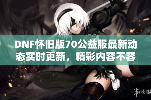DNF怀旧版70公益服最新动态实时更新，精彩内容不容错过！