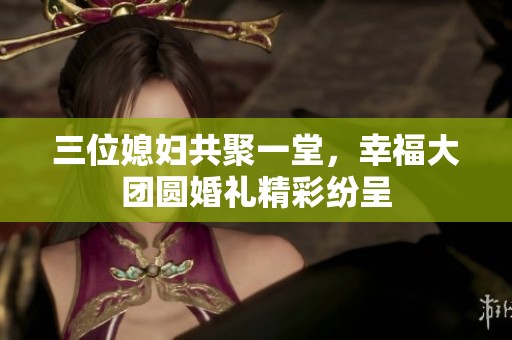 三位媳妇共聚一堂，幸福大团圆婚礼精彩纷呈