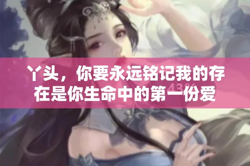 丫头，你要永远铭记我的存在是你生命中的第一份爱