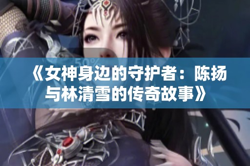 《女神身边的守护者：陈扬与林清雪的传奇故事》