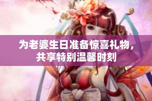 为老婆生日准备惊喜礼物，共享特别温馨时刻