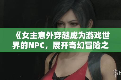 《女主意外穿越成为游戏世界的NPC，展开奇幻冒险之旅》