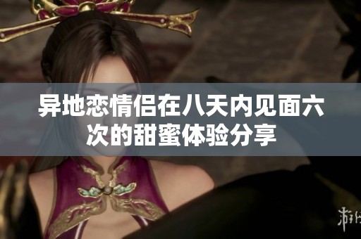 异地恋情侣在八天内见面六次的甜蜜体验分享