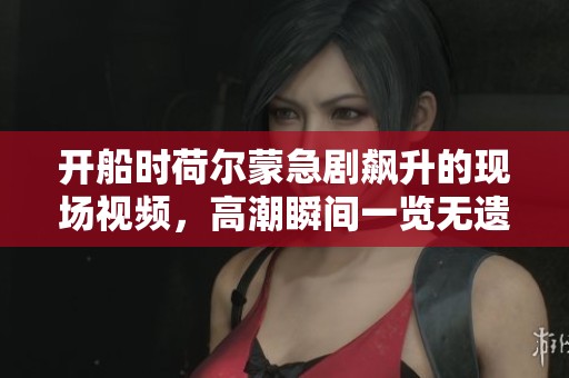 开船时荷尔蒙急剧飙升的现场视频，高潮瞬间一览无遗