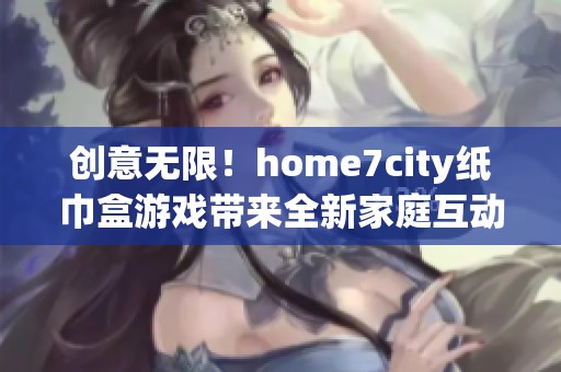 创意无限！home7city纸巾盒游戏带来全新家庭互动乐趣