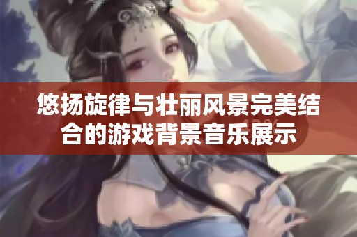 悠扬旋律与壮丽风景完美结合的游戏背景音乐展示