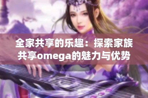 全家共享的乐趣：探索家族共享omega的魅力与优势