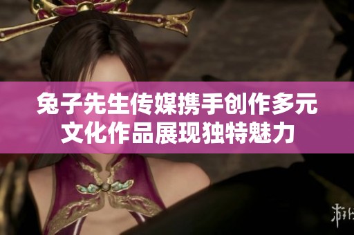 兔子先生传媒携手创作多元文化作品展现独特魅力