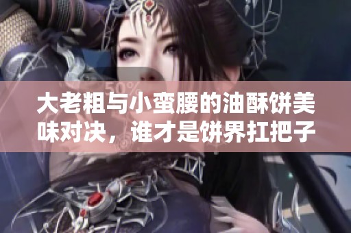 大老粗与小蛮腰的油酥饼美味对决，谁才是饼界扛把子