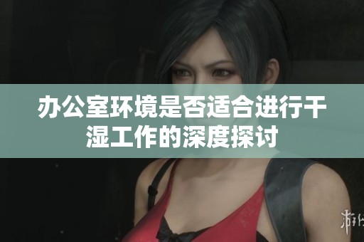 办公室环境是否适合进行干湿工作的深度探讨