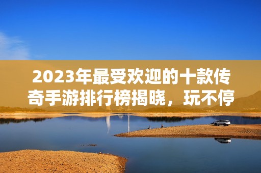 2023年最受欢迎的十款传奇手游排行榜揭晓，玩不停的传奇体验