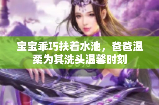 宝宝乖巧扶着水池，爸爸温柔为其洗头温馨时刻