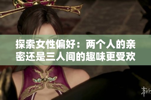 探索女性偏好：两个人的亲密还是三人间的趣味更受欢迎
