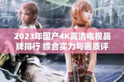 2023年国产4K高清电视品牌排行 综合实力与画质评测分析