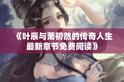 《叶辰与萧初然的传奇人生最新章节免费阅读》