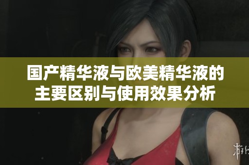 国产精华液与欧美精华液的主要区别与使用效果分析