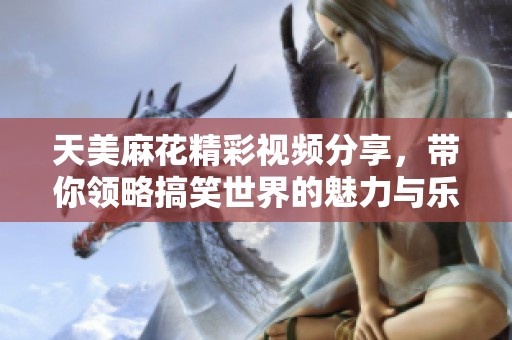天美麻花精彩视频分享，带你领略搞笑世界的魅力与乐趣