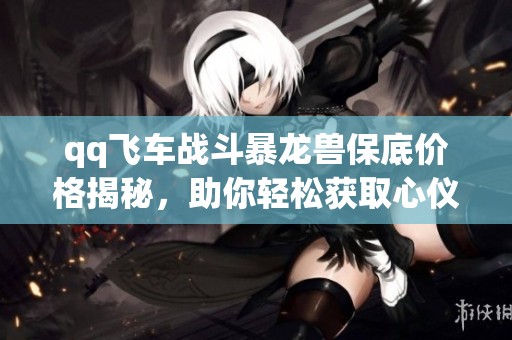 qq飞车战斗暴龙兽保底价格揭秘，助你轻松获取心仪道具