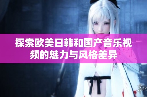 探索欧美日韩和国产音乐视频的魅力与风格差异