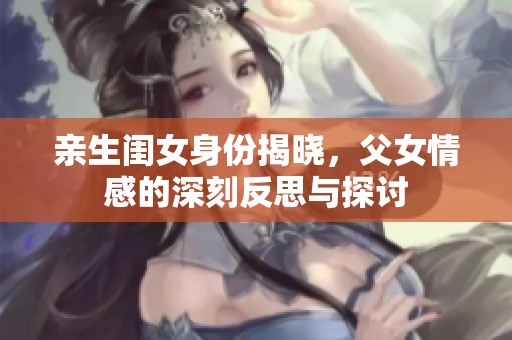 亲生闺女身份揭晓，父女情感的深刻反思与探讨