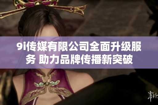 9i传媒有限公司全面升级服务 助力品牌传播新突破
