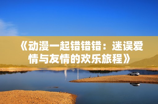 《动漫一起错错错：迷误爱情与友情的欢乐旅程》