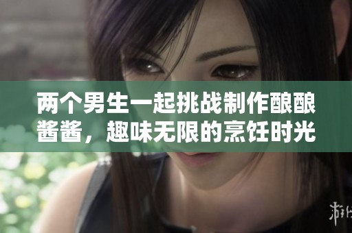 两个男生一起挑战制作酿酿酱酱，趣味无限的烹饪时光