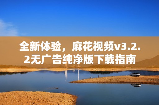 全新体验，麻花视频v3.2.2无广告纯净版下载指南