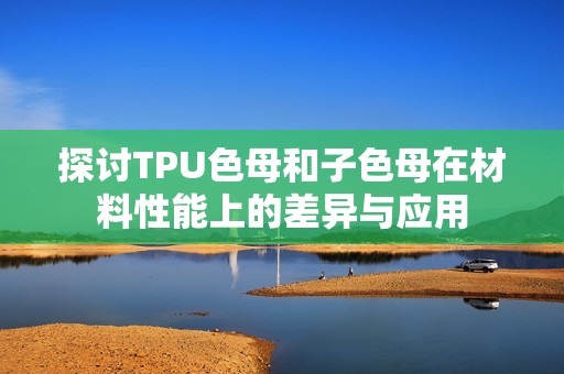 探讨TPU色母和子色母在材料性能上的差异与应用