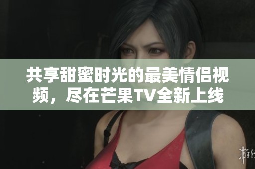 共享甜蜜时光的最美情侣视频，尽在芒果TV全新上线