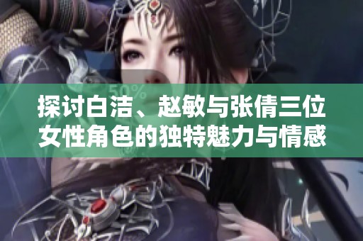 探讨白洁、赵敏与张倩三位女性角色的独特魅力与情感世界