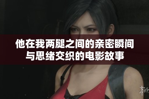 他在我两腿之间的亲密瞬间与思绪交织的电影故事