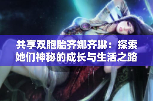 共享双胞胎齐娜齐琳：探索她们神秘的成长与生活之路