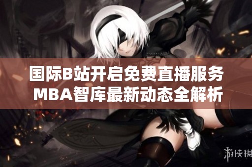 国际B站开启免费直播服务 MBA智库最新动态全解析