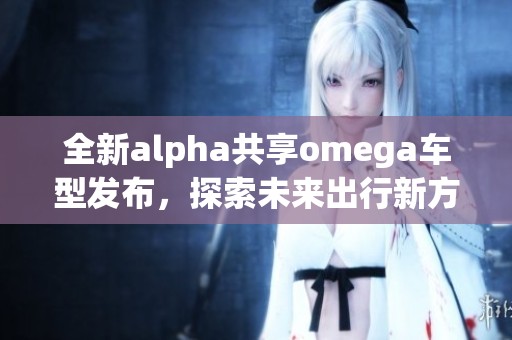 全新alpha共享omega车型发布，探索未来出行新方式