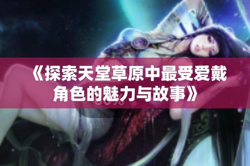 《探索天堂草原中最受爱戴角色的魅力与故事》