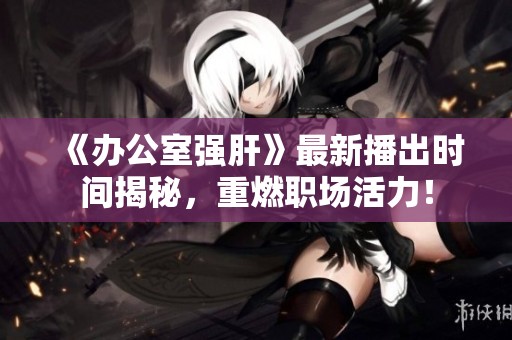 《办公室强肝》最新播出时间揭秘，重燃职场活力！