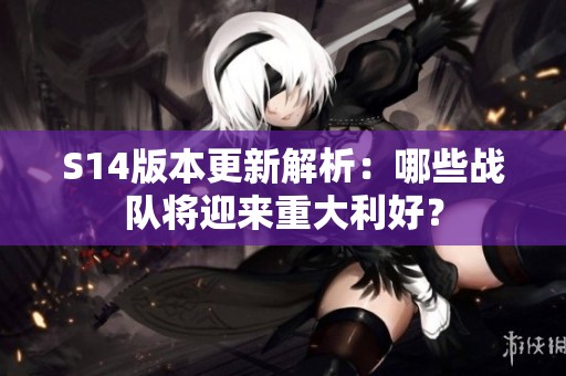 S14版本更新解析：哪些战队将迎来重大利好？
