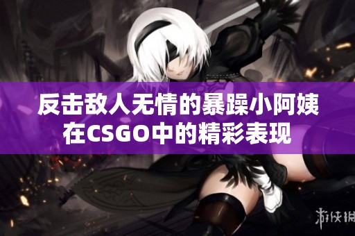 反击敌人无情的暴躁小阿姨在CSGO中的精彩表现