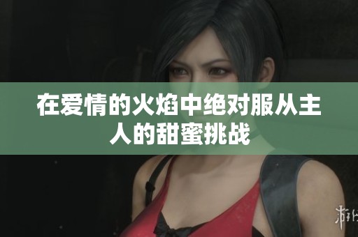 在爱情的火焰中绝对服从主人的甜蜜挑战
