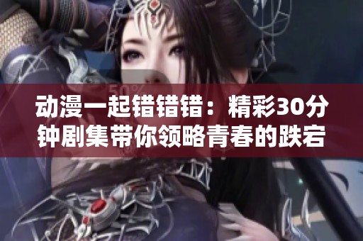 动漫一起错错错：精彩30分钟剧集带你领略青春的跌宕起伏