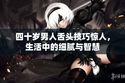 四十岁男人舌头技巧惊人，生活中的细腻与智慧
